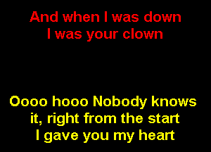 And when I was down
I was your clown

0000 h000 Nobody knows
it, right from the start
I gave you my heart