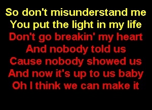 So don't misunderstand me
You put the light in my life
Don't go breakin' my heart

And nobody told us
Cause nobody showed us

And now it's up to us baby

Oh I think we can make it