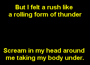 But I felt a rush like
a rolling form of thunder

Scream in my head around
me taking my body under.