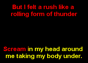 But I felt a rush like a
rolling form of thunder

Scream in my head around
me taking my body under.