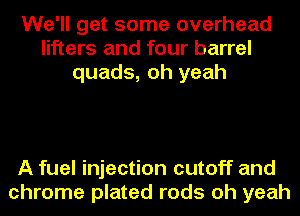 We'll get some overhead
lifters and four barrel
quads, oh yeah

A fuel injection cutoff and
chrome plated rods oh yeah