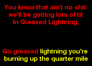 You know that ain't no shit
we'll be getting lots of tit
In Greased Lightning.

Go greased lightning you're
burning up the quarter mile