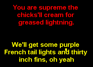 You are supreme the
chicks'll cream for
greased lightning.

We'll get some purple
French tail lights anyd thirty
inch fins, oh yeah