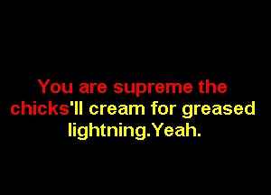 You are supreme the

chicks'll cream for greased
lightning.Yeah.