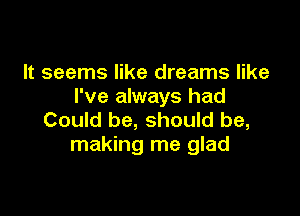 It seems like dreams like
I've always had

Could be, should be,
making me glad