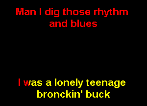 Man I dig those rhythm
and blues

I was a lonely teenage
bronckin' buck