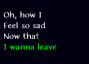 Oh, how I
Feel so sad

Now that
I wanna leave