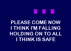 PLEASE COME NOW

ITHINK I'M FALLING
HOLDING ON TO ALL
ITHINK IS SAFE