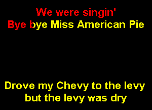 We were singin' ,
Bye bye Miss American Pie

Drove my Chevy to the levy
but the levy was dry