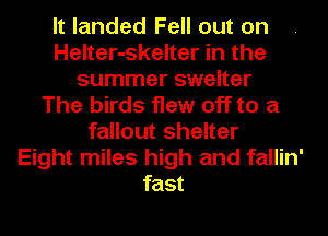 It landed Fell out on
Helter-skelter in the
summer swelter
The birds flew off to a
fallout shelter
Eight miles high and fallin'
fast