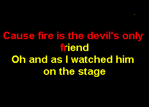 Cause fire is the devil's only
friend

Oh and as I watched him
on the stage