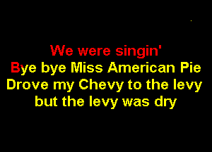 We were singin'
Bye bye Miss American Pie

Drove my Chevy to the levy
but the levy was dry