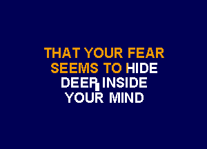 THAT YOUR FEAR
SEEMS TO HIDE

DEEP INSIDE
YOUR MIND