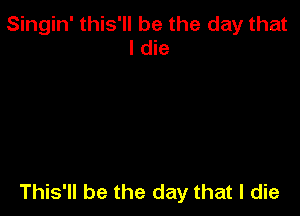 Singin' this'll be the day that
I die

This'll be the day that I die