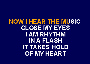 NOW I HEAR THE MUSIC
CLOSE MY EYES

I AM RHYTHM
IN A FLASH

IT TAKES HOLD
OF MY HEART
