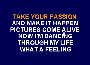 TAKE YOUR PASSION
AND MAKE IT HAPPEN

PICTURES COME ALIVE
NOW I'M DANCING

THROUGH MY LIFE
WHAT A FEELING
