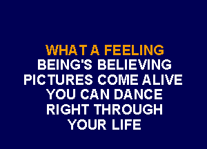 WHAT A FEELING
BEING'S BELIEVING

PICTURES COME ALIVE
YOU CAN DANCE

RIGHT THROUGH
YOUR LIFE