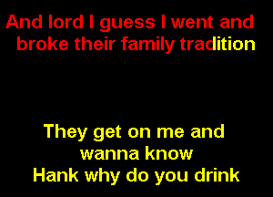 And lord I guess I went and
broke their family tradition

They get on me and
wanna know
Hank why do you drink