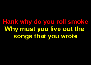 Hank why do you roll smoke
Why must you live out the

songs that you wrote