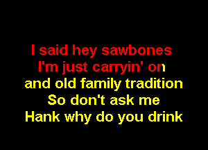 I said hey sawbones
I'm just carryin' on
and old family tradition
So don't ask me
Hank why do you drink