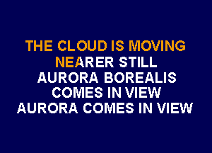 THE CLOUD IS MOVING

NEARER STILL

AURORA BOREALIS
COMES IN VIEW

AURORA COMES IN VIEW