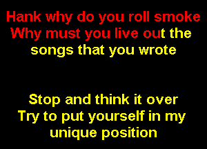 Hank why do you roll smoke
Why must you live out the
songs that you wrote

Stop and think it over
Try to put yourself in my
unique position