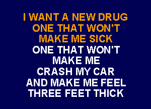 IWANT A NEW DRUG

ONE THAT WON'T
MAKE ME SICK

ONE THAT WON'T
MAKE ME

CRASH MY CAR
AND MAKE ME FEEL

THREE FEET THICK l