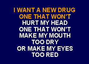 IWANT A NEW DRUG

ONE THAT WON'T
HURT MY HEAD

ONE THAT WON'T
MAKE MY MOUTH

TOO DRY
0R MAKE MY EYES

TOO RED l