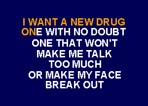 IWANT A NEW DRUG
ONE WITH NO DOUBT

ONE THAT WON'T

MAKE ME TALK
TOO MUCH

0R MAKE MY FACE

BREAK OUT I