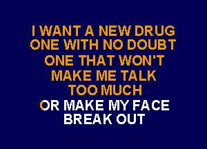 I WANT A NEW DRUG
ONE WITH NO DOUBT

ONE THAT WON'T

MAKE ME TALK
TOO MUCH

0R MAKE MY FACE

BREAK OUT I
