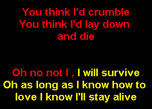 You think I'd crumble
You think I'd lay down
and die

Oh no not I , I will survive
Oh as long as I know how to
love I know I'll stay alive