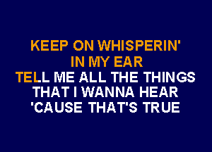 KEEP ON WHISPERIN'

IN MY EAR

TELL ME ALL THE THINGS
THAT I WANNA HEAR

'CAUSE THAT'S TRUE
