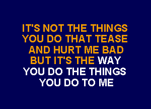 IT'S NOT THE THINGS
YOU DO THAT TEASE

AND HURT ME BAD
BUT IT'S THE WAY

YOU DO THE THINGS
YOU DO TO ME