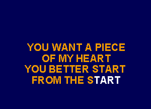 YOU WANT A PIECE

OF MY HEART
YOU BETTER START

FROM THE START

g
