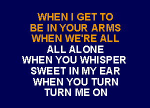 WHEN I GET TO

BE IN YOUR ARMS
WHEN WE'RE ALL

ALL ALONE
WHEN YOU WHISPER

SWEET IN MY EAR

WHEN YOU TURN
TURN ME ON