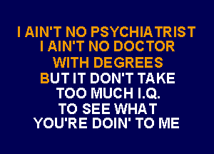 I AIN'T NO PSYCHIATRIST
I AIN'T NO DOCTOR

WITH DEGREES
BUT IT DON'T TAKE
TOO MUCH LQ.

TO SEE WHAT
YOU'RE DOIN' TO ME