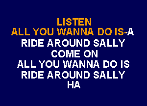 LISTEN
ALL YOU WANNA DO lS-A

RIDE AROUND SALLY

COME ON
ALL YOU WANNA DO IS

RIDE AROUND SALLY
HA