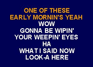 ONE OF THESE

EARLY MORNIN'S YEAH
WOW

GONNA BE WIPIN'
YOUR WEEPIN' EYES

HA

WHATI SAID NOW
LOOK-A HERE