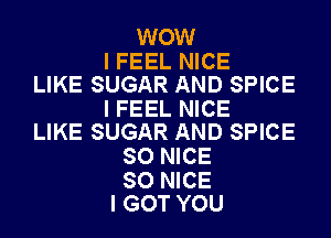 WOW

I FEEL NICE
LIKE SUGAR AND SPICE

I FEEL NICE
LIKE SUGAR AND SPICE

SO NICE

SO NICE
I GOT YOU