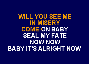 WILL YOU SEE ME
IN MISERY

COME ON BABY
SEAL MY FATE

NOW NOW
BABY IT'S ALRIGHT NOW