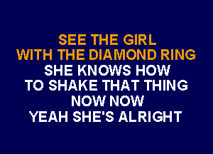 SEE THE GIRL
WITH THE DIAMOND RING

SHE KNOWS HOW
TO SHAKE THAT THING

NOW NOW
YEAH SHE'S ALRIGHT