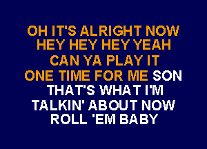 OH IT'S ALRIGHT NOW
HEY HEY HEY YEAH

CAN YA PLAY IT

ONE TIME FOR ME SON
THAT'S WHAT I'M

TALKIN' ABOUT NOW
ROLL 'EM BABY