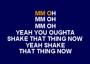 MM OH
MM OH

MM OH

YEAH YOU OUGHTA
SHAKE THAT THING NOW

YEAH SHAKE
THAT THING NOW