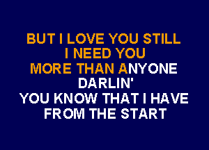 BUT I LOVE YOU STILL
I NEED YOU

MORE THAN ANYONE
DARLIN'

YOU KNOW THAT I HAVE
FROM THE START