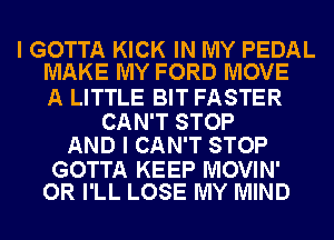 I GOTTA KICK IN MY PEDAL
MAKE MY FORD MOVE

A LITTLE BIT FASTER

CAN'T STOP
AND I CAN'T STOP

GOTTA KEEP MOVIN'
OR I'LL LOSE MY MIND