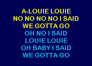 A-LOUIE LOUIE
N0 NO NO NO I SAID
WE GOTTA GO
OH NO I SAID
LOUIE LOUIE
OH BABY I SAID
WE GOTTA GO