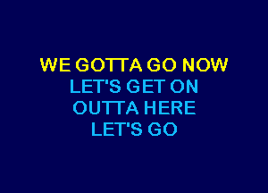 WE GOTTA GO NOW
LET'S GET ON

OUTTA HERE
LET'S GO