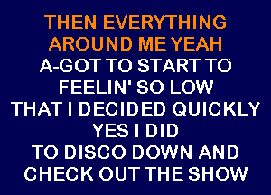 THEN EVERYTHING
AROUND MEYEAH
A-GOT TO START TO
FEELIN' 80 LOW
THATI DECIDED QUICKLY
YES I DID
TO DISCO DOWN AND
CHECK OUTTHESHOW