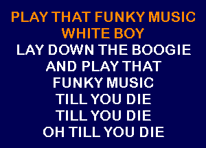 PLAY THAT FUNKY MUSIC
WHITE BOY
LAY DOWN THE BOOGIE
AND PLAY THAT
FUNKY MUSIC
TILL YOU DIE
TILL YOU DIE
0H TILLYOU DIE