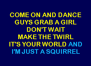 COME ON AND DANCE
GUYS GRAB A GIRL
DON'T WAIT
MAKETHETWIRL
IT'S YOUR WORLD AND
I'M JUST A SQUIRREL